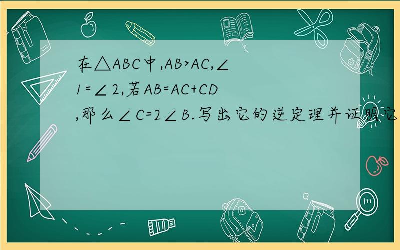在△ABC中,AB>AC,∠1=∠2,若AB=AC+CD,那么∠C=2∠B.写出它的逆定理并证明它是真命题.