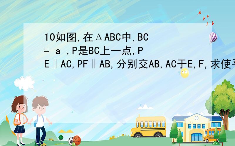 10如图,在ΔABC中,BC= a ,P是BC上一点,PE‖AC,PF‖AB,分别交AB,AC于E,F,求使平行四边形AEPF面积求使平行四边形AEPF面积最大时点P的位置.不好意思 图发不过来