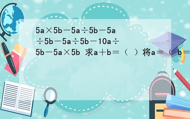 5a×5b－5a÷5b－5a÷5b－5a÷5b－10a÷5b－5a×5b 求a＋b＝（ ）将a＝（ b＝（ ）也求出来。（5a）×（5b）－（5a）÷（5b）－（5a）÷（5b）－（5a）÷（5b）－（10a）÷（5b）－（5a）×（5b）＝－10a＋b＝15