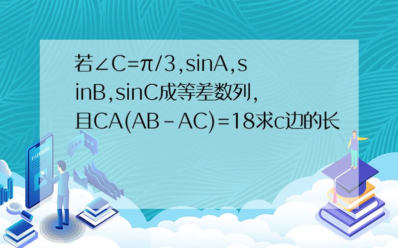 若∠C=π/3,sinA,sinB,sinC成等差数列,且CA(AB-AC)=18求c边的长