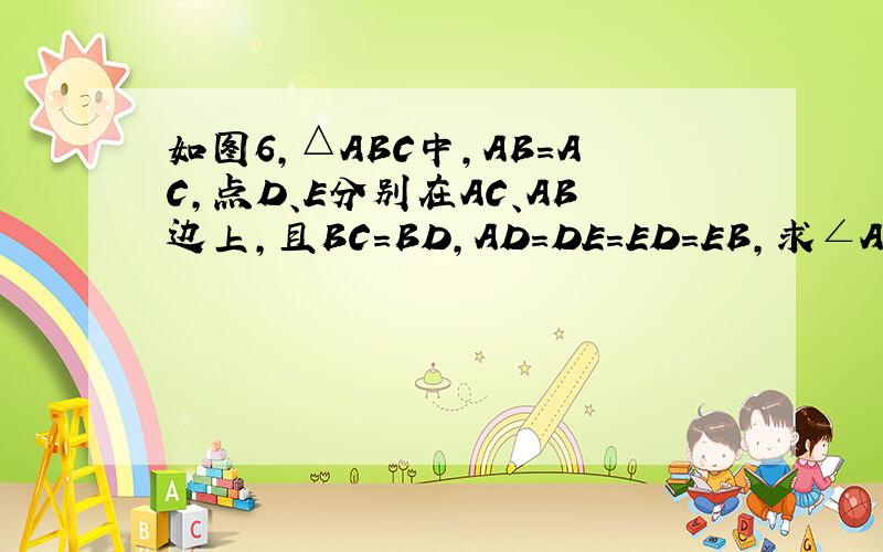 如图6,△ABC中,AB=AC,点D、E分别在AC、AB边上,且BC=BD,AD=DE=ED=EB,求∠A的度数如题.回答的银谢屎你们叻、