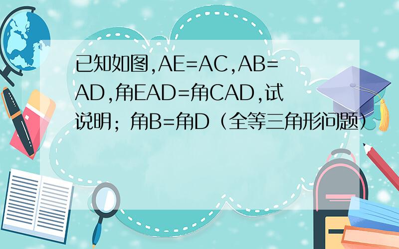 已知如图,AE=AC,AB=AD,角EAD=角CAD,试说明；角B=角D（全等三角形问题）