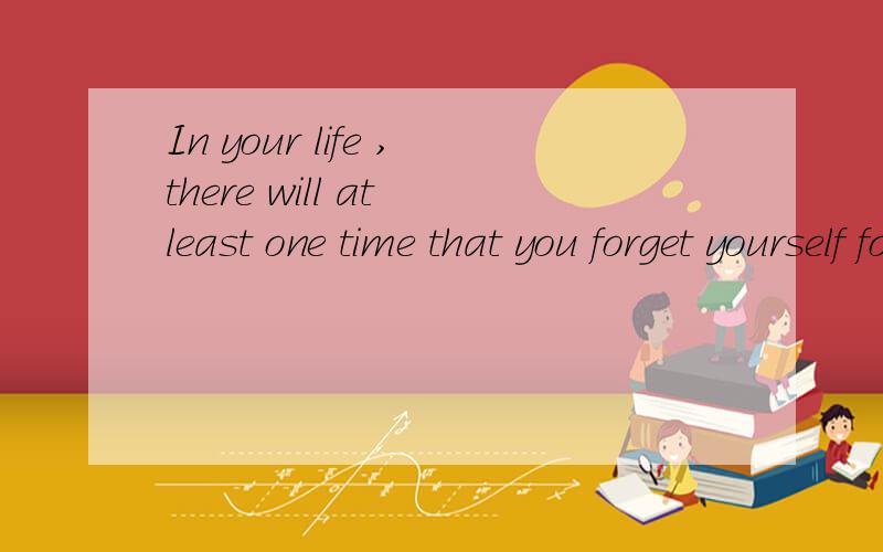 In your life ,there will at least one time that you forget yourself for someone还是there will be?