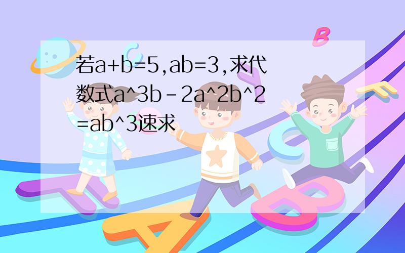 若a+b=5,ab=3,求代数式a^3b-2a^2b^2=ab^3速求