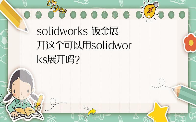 solidworks 钣金展开这个可以用solidworks展开吗?