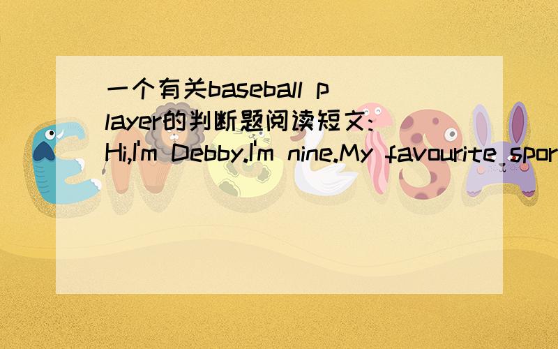一个有关baseball player的判断题阅读短文:Hi,I'm Debby.I'm nine.My favourite sport is baseball.I like Pard Chan-ho best.He is a good pitcher.I can see him on TV.判断对错.Debby is nine years old.( )She likes baseball.( )Her favourite bas