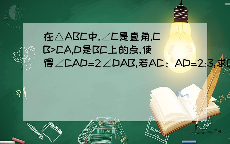 在△ABC中,∠C是直角,CB>CA,D是BC上的点,使得∠CAD=2∠DAB,若AC：AD=2:3,求CD：BD