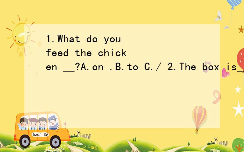 1.What do you feed the chicken __?A.on .B.to C./ 2.The box is__ heavy __ I can't read your homework .A.too;to B.so;that C.very;that 3.Jim has made many friends since he__ to China.A.came B.comes C.has come 4.Zack dodsn't have to be made___.He always