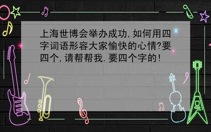 上海世博会举办成功,如何用四字词语形容大家愉快的心情?要四个,请帮帮我.要四个字的!