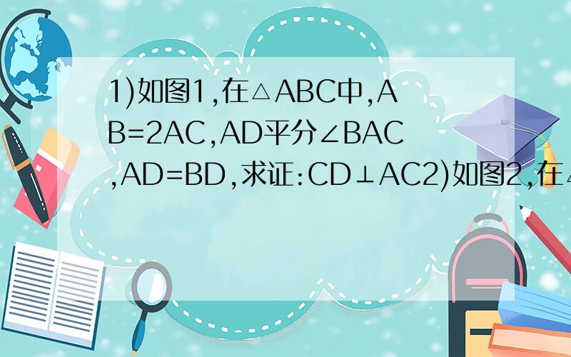 1)如图1,在△ABC中,AB=2AC,AD平分∠BAC,AD=BD,求证:CD⊥AC2)如图2,在△ABC中,AB=AC,CD是边AB上的高.求证:∠BCD=∠A/2