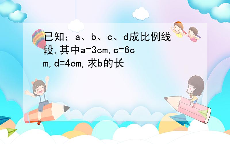 已知：a、b、c、d成比例线段,其中a=3cm,c=6cm,d=4cm,求b的长