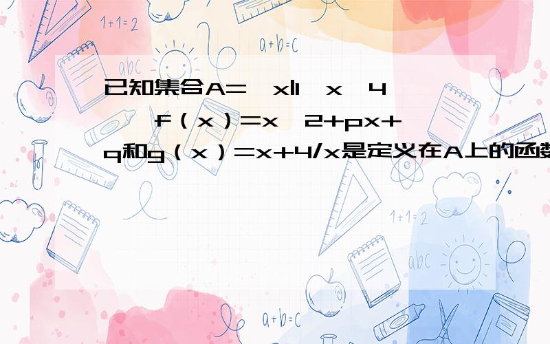 已知集合A={x|1≤x≤4},f（x）=x^2+px+q和g（x）=x+4/x是定义在A上的函数,且在x0处同时取得最小值,并满足f（x0）=g（x0）,求f（x）在A上的最大值