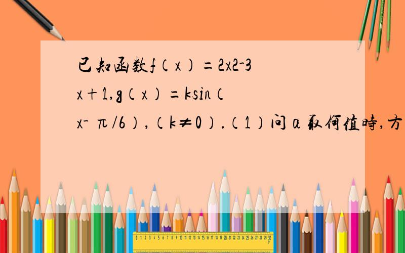 已知函数f（x）=2x2-3x+1,g（x）=ksin（x- π/6）,（k≠0）．（1）问α取何值时,方程f（sinx）=α-sinx在[0,2π]上有两解；（2）若对任意的x1∈[0,3],总存在x2∈[0,3],使f（x1）=g（x2）成立,求实数k的取值范