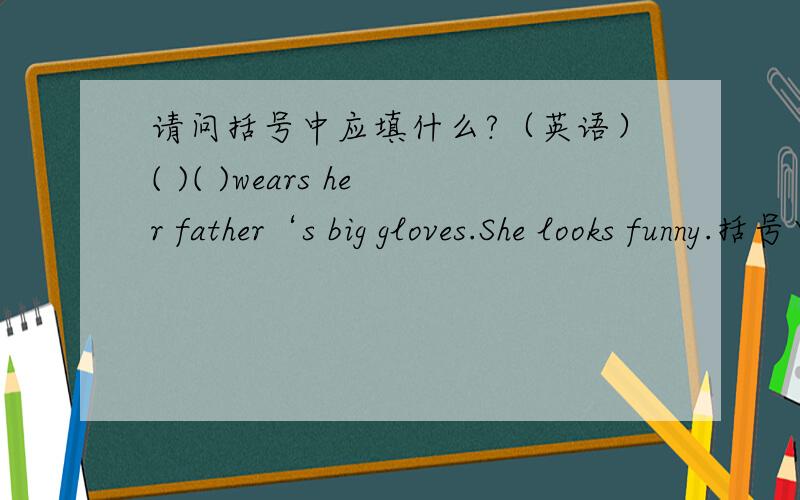 请问括号中应填什么?（英语）( )( )wears her father‘s big gloves.She looks funny.括号中应填什么?还有一句.（ ）wears Yang Ling’s skirt.It’s pretty,but it’s too short.括号里填什么?