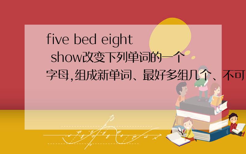 five bed eight show改变下列单词的一个字母,组成新单词、最好多组几个、不可以删或+字母 、只能改变 一个字母