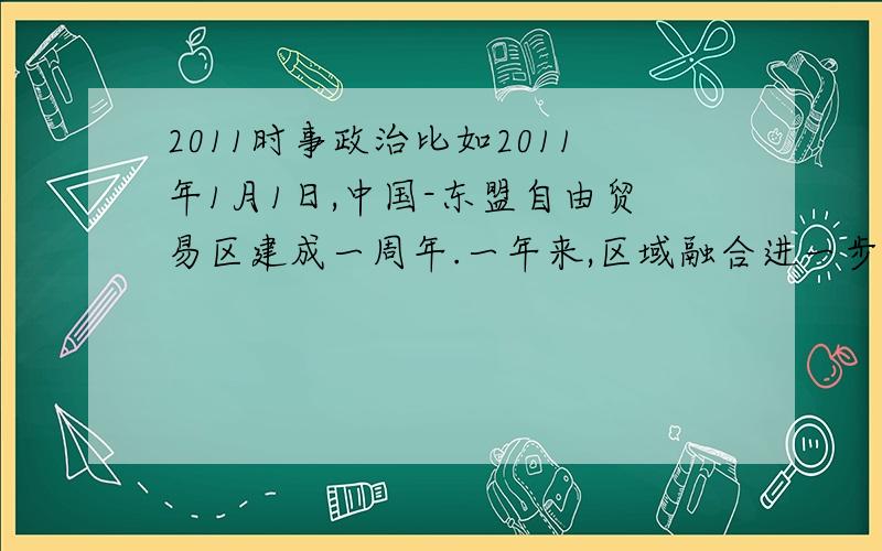 2011时事政治比如2011年1月1日,中国-东盟自由贸易区建成一周年.一年来,区域融合进一步加深,经贸合作硕果累累