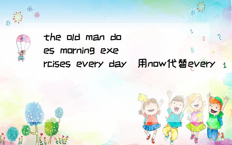 the old man does morning exercises every day(用now代替every