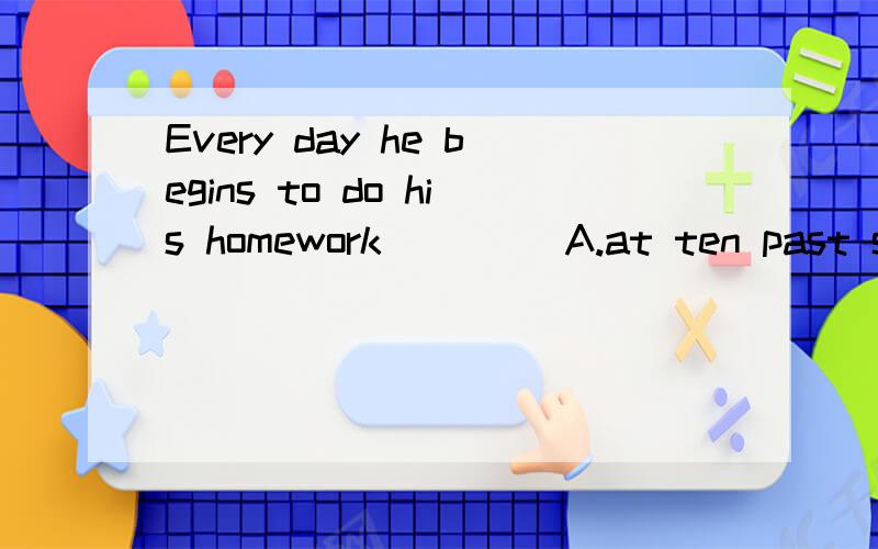 Every day he begins to do his homework____ A.at ten past seven B.at seven past ten 为什么?