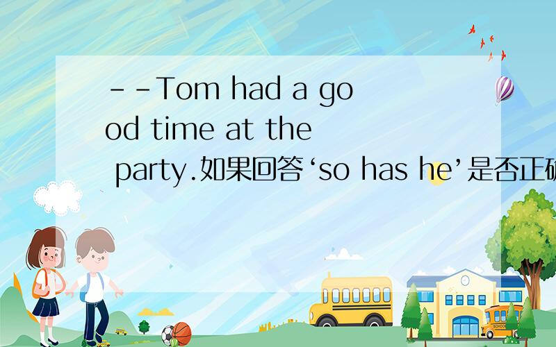 --Tom had a good time at the party.如果回答‘so has he’是否正确?