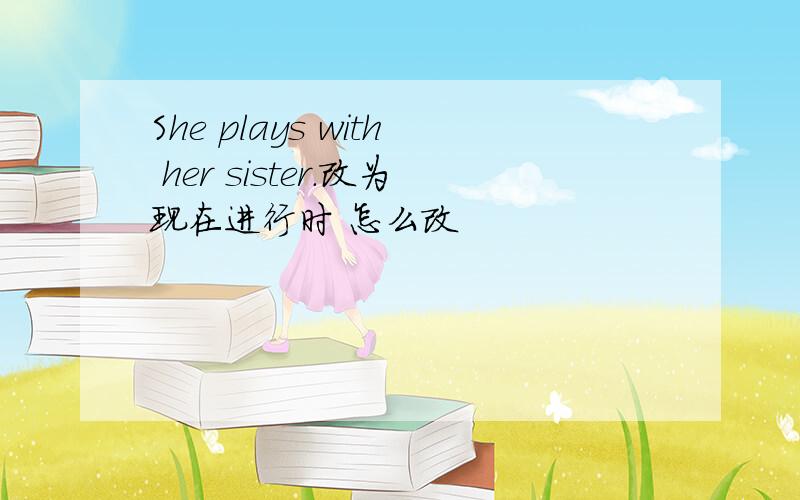 She plays with her sister.改为现在进行时 怎么改