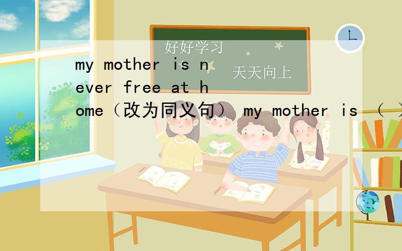 my mother is never free at home（改为同义句） my mother is （ ）（ ）at home