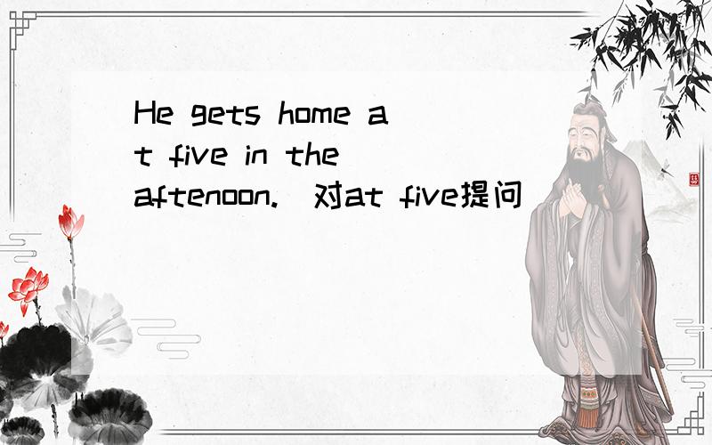 He gets home at five in the aftenoon.(对at five提问)
