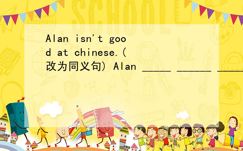 Alan isn't good at chinese.(改为同义句) Alan _____ ______ ______ _____Chinese.