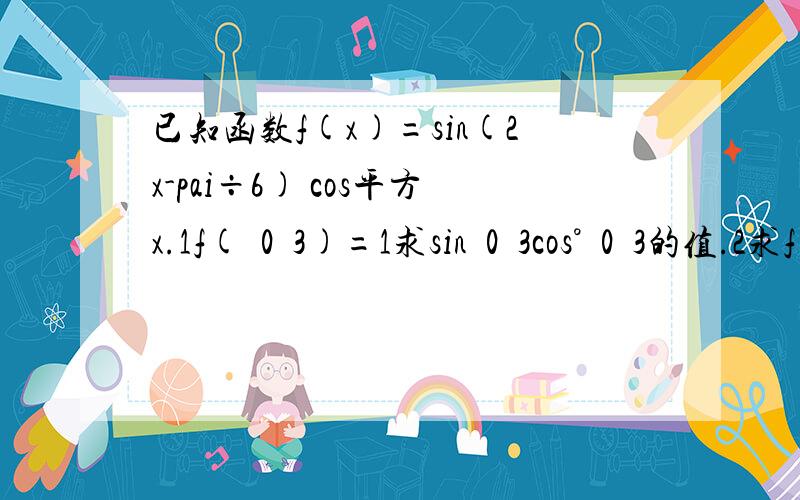 已知函数f(x)=sin(2x-pai÷6) cos平方x.1f(ﾁ0ﾋ3)=1求sinﾁ0ﾋ3cos°ﾁ0ﾋ3的值.2求f(x)的��