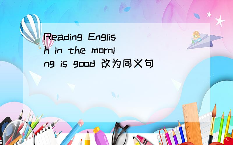 Reading English in the morning is good 改为同义句