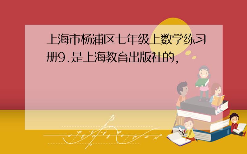 上海市杨浦区七年级上数学练习册9.是上海教育出版社的,