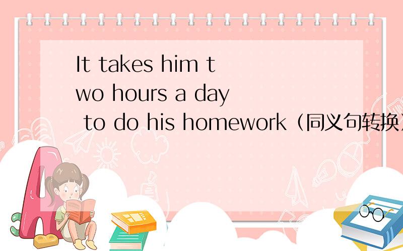 It takes him two hours a day to do his homework（同义句转换）He ___ his homework ___ two hours a day.