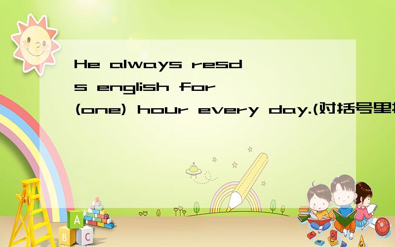 He always resds english for (one) hour every day.(对括号里提问( )（ )（ )does he always ( )english every day
