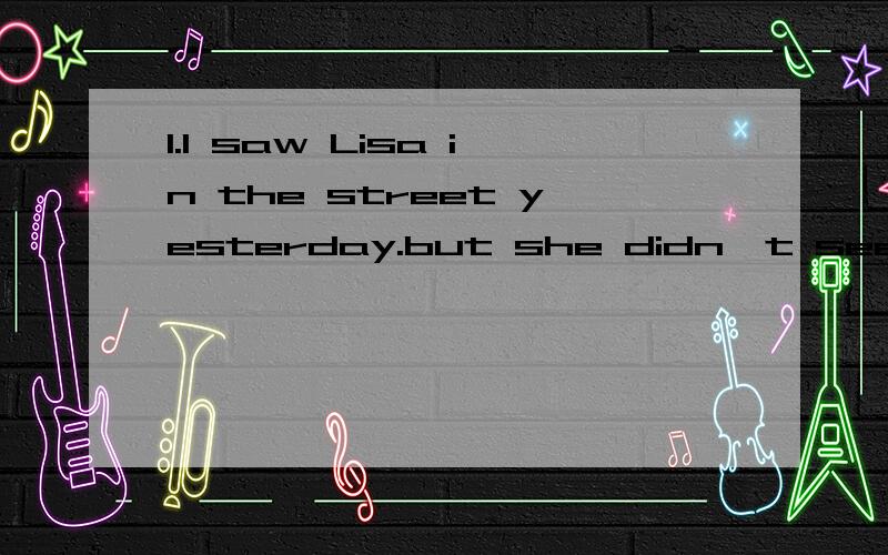 1.I saw Lisa in the street yesterday.but she didn't see me .She ( ) the other way .A,was looking B,is looking C,looked S,has looked 2.It's was bright in the room,( ) he still turned on the light.What a waste!A.and B.but C.so D.or