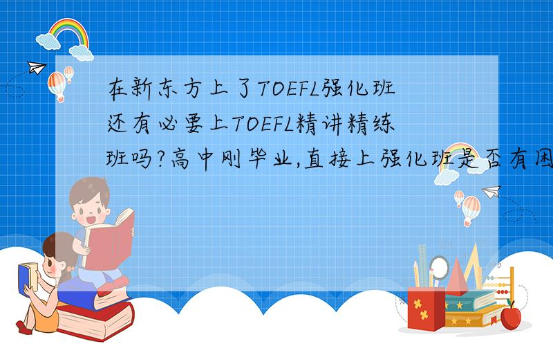 在新东方上了TOEFL强化班还有必要上TOEFL精讲精练班吗?高中刚毕业,直接上强化班是否有困难?是否还要做什么准备