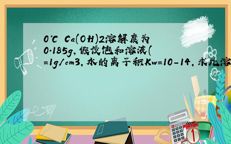 0℃ Ca(OH)2溶解度为0.185g,假设饱和溶液(＝1g/cm3,水的离子积Kw＝10－14,求此溶液pH值.C＝＝0.025 mol/L [OH－]＝0.025×2＝0.05 mol/L POH＝－lg0.05＝2－lg5＝2－0.7＝1.3 pH＝14－1.3＝12.7.我想知道第一步那个c