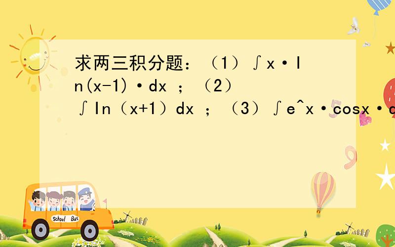 求两三积分题：（1）∫x·In(x-1)·dx ；（2）∫In（x+1）dx ；（3）∫e^x·cosx·dx（1）∫x·In(x-1)·dx ；（2）∫In（x+1）dx ；（3）∫e^x·cosx·dx希望能写出具体详细步骤,特别是第三题,我算到最后,等
