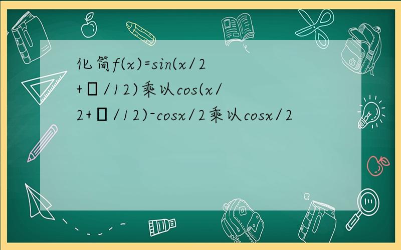 化简f(x)=sin(x/2+π/12)乘以cos(x/2+π/12)-cosx/2乘以cosx/2