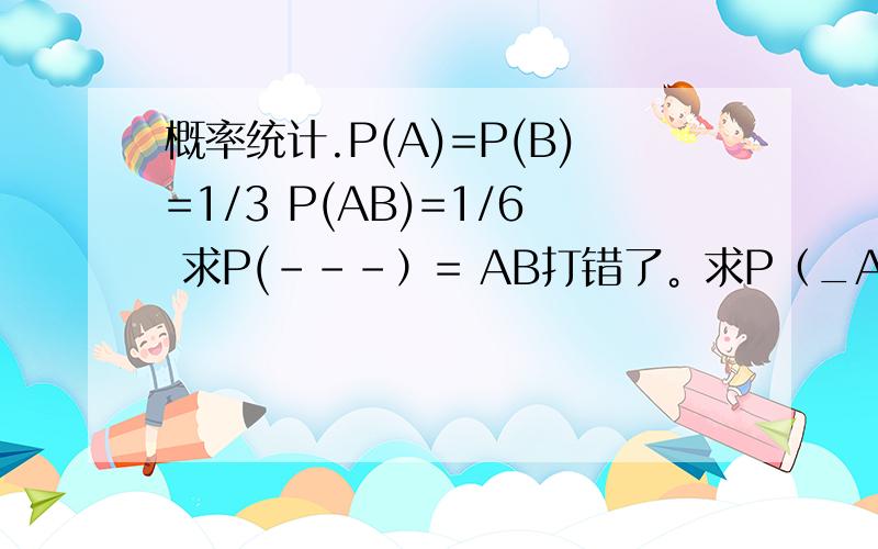 概率统计.P(A)=P(B)=1/3 P(AB)=1/6 求P(---）= AB打错了。求P（_A_B)=