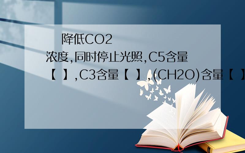  降低CO2浓度,同时停止光照,C5含量【 】,C3含量【 】,(CH2O)含量【 】