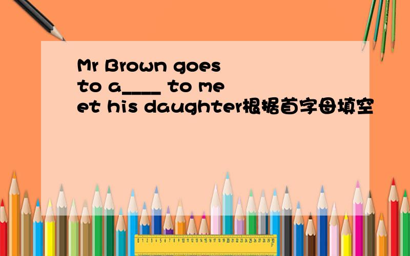 Mr Brown goes to a____ to meet his daughter根据首字母填空