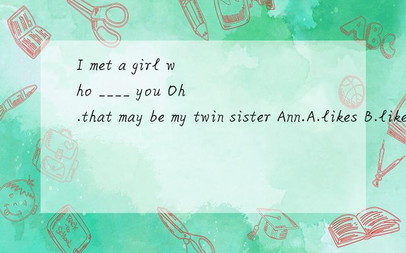 I met a girl who ____ you Oh.that may be my twin sister Ann.A.likes B.likedC.is like D.look like为什么