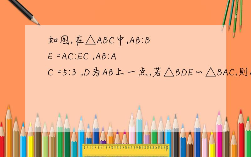 如图,在△ABC中,AB:BE =AC:EC ,AB:AC =5:3 ,D为AB上一点,若△BDE∽△BAC,则AD:BD =