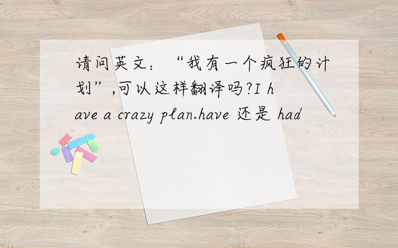 请问英文：“我有一个疯狂的计划”,可以这样翻译吗?I have a crazy plan.have 还是 had