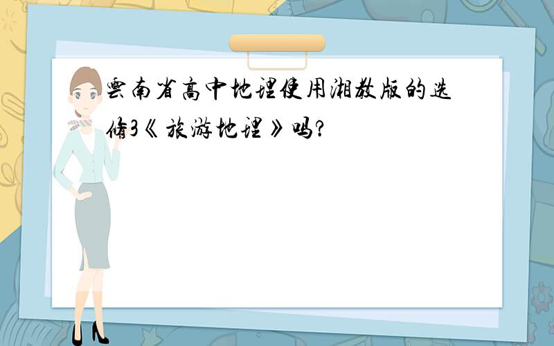 云南省高中地理使用湘教版的选修3《旅游地理》吗?