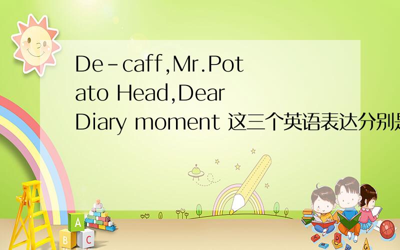 De-caff,Mr.Potato Head,Dear Diary moment 这三个英语表达分别是什么意思?急,