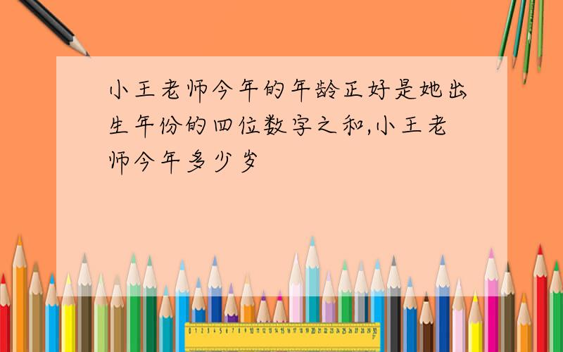 小王老师今年的年龄正好是她出生年份的四位数字之和,小王老师今年多少岁