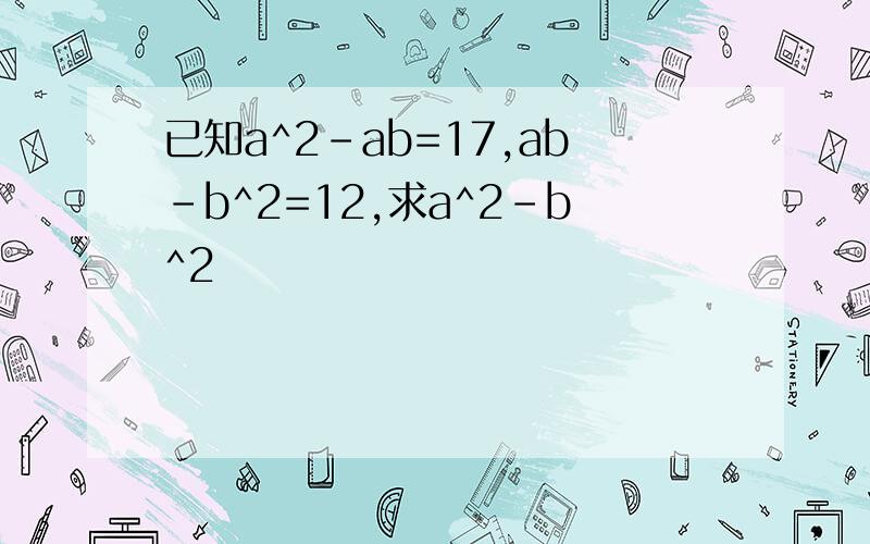 已知a^2-ab=17,ab-b^2=12,求a^2-b^2