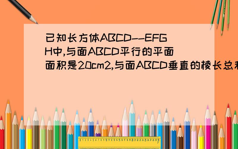 已知长方体ABCD--EFGH中,与面ABCD平行的平面面积是20cm2,与面ABCD垂直的棱长总和是24cm,求长方体体积?