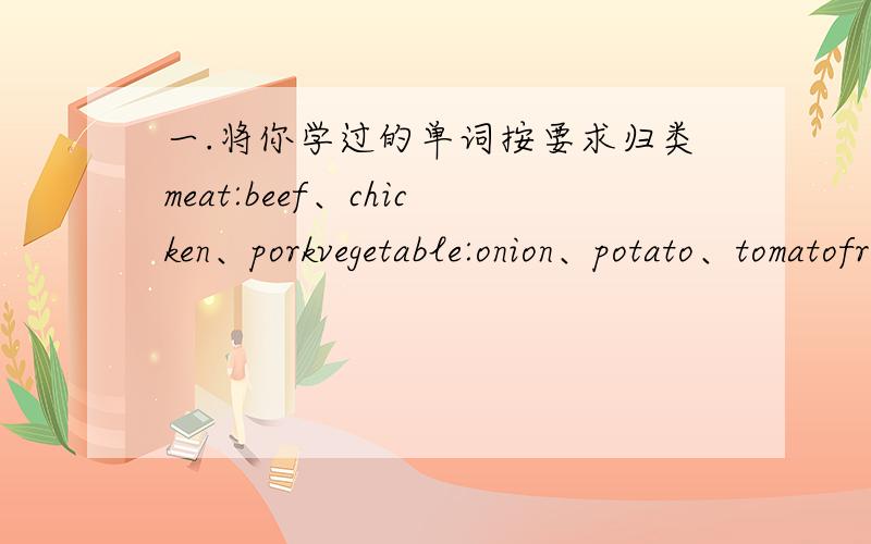 一.将你学过的单词按要求归类meat:beef、chicken、porkvegetable:onion、potato、tomatofruit:melon、orange、apple、bananadrink:Coke、juice可数名词________________不可数名词__________________不可数的有吗 没的话帮我