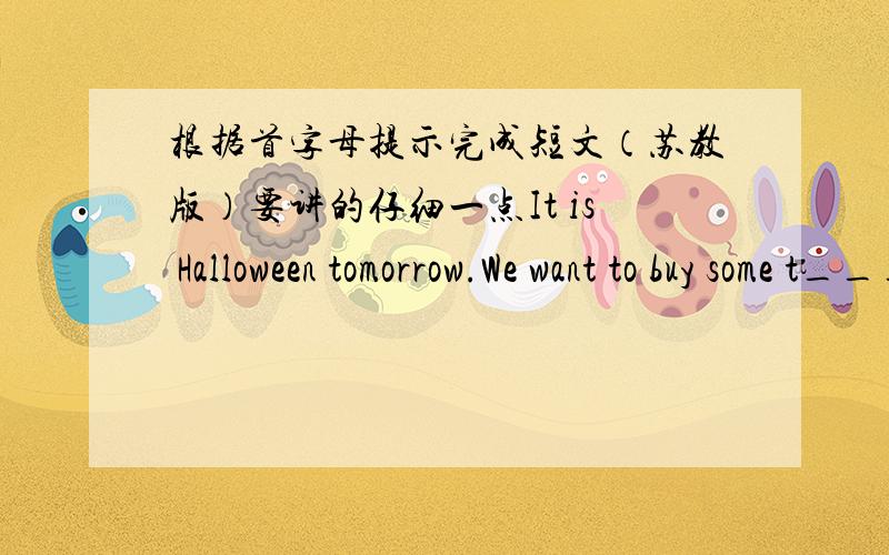 根据首字母提示完成短文（苏教版）要讲的仔细一点It is Halloween tomorrow.We want to buy some t______for a p________.We n__________ a pumpkin,a vase,some c_______,some flowers,some masks and so on.So we go to the s______.We go the